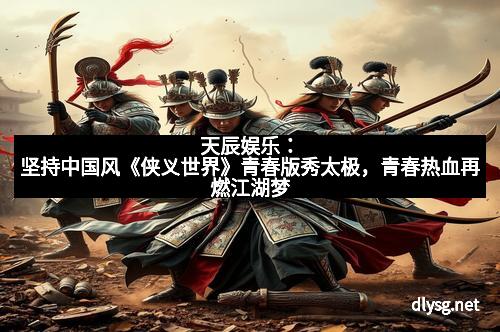 天辰娱乐：坚持中国风《侠义世界》青春版秀太极，青春热血再燃江湖梦