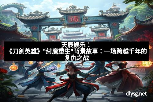 天辰娱乐：《刀剑英雄》“纣魔重生”背景故事：一场跨越千年的复仇之战